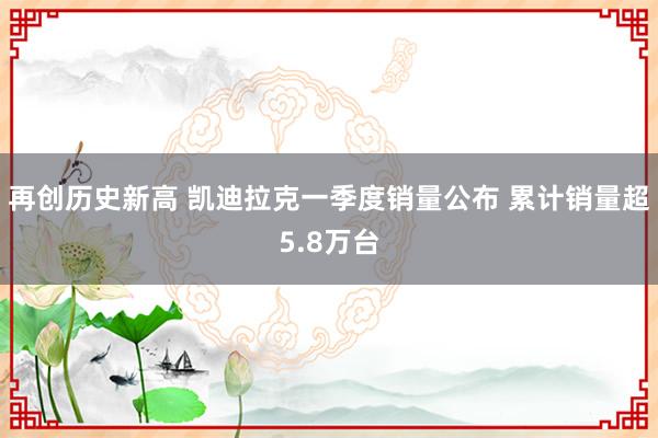 再创历史新高 凯迪拉克一季度销量公布 累计销量超5.8万台