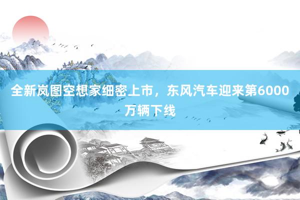 全新岚图空想家细密上市，东风汽车迎来第6000万辆下线