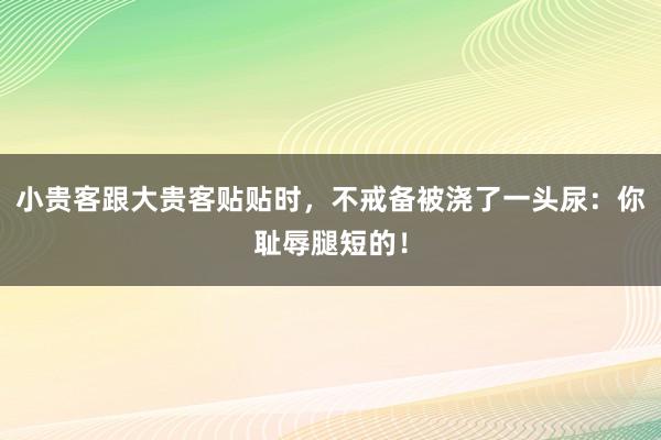 小贵客跟大贵客贴贴时，不戒备被浇了一头尿：你耻辱腿短的！