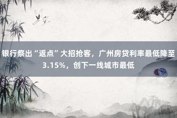 银行祭出“返点”大招抢客，广州房贷利率最低降至3.15%，创下一线城市最低