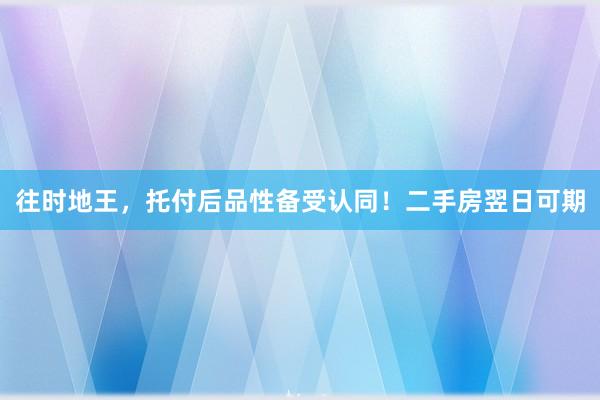 往时地王，托付后品性备受认同！二手房翌日可期