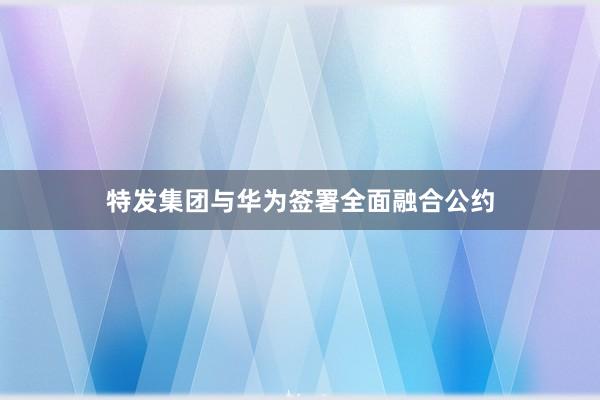 特发集团与华为签署全面融合公约