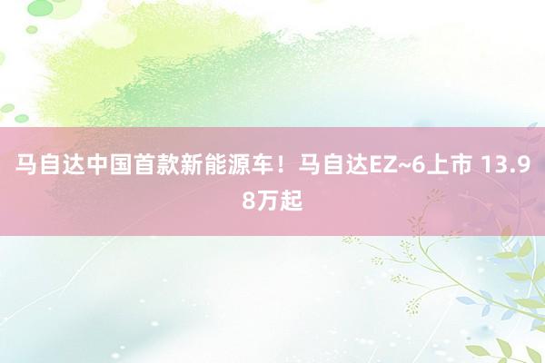 马自达中国首款新能源车！马自达EZ~6上市 13.98万起