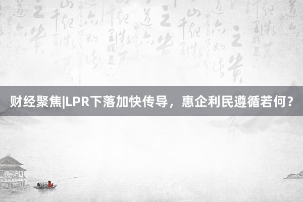 财经聚焦|LPR下落加快传导，惠企利民遵循若何？