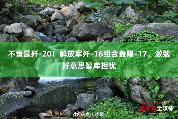 不啻是歼-20！解放军歼-16组合轰隆-17，激勉好意思智库担忧