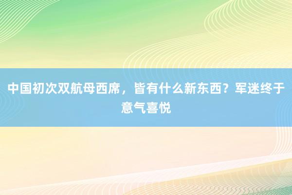 中国初次双航母西席，皆有什么新东西？军迷终于意气喜悦