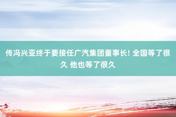 传冯兴亚终于要接任广汽集团董事长! 全国等了很久 他也等了很久