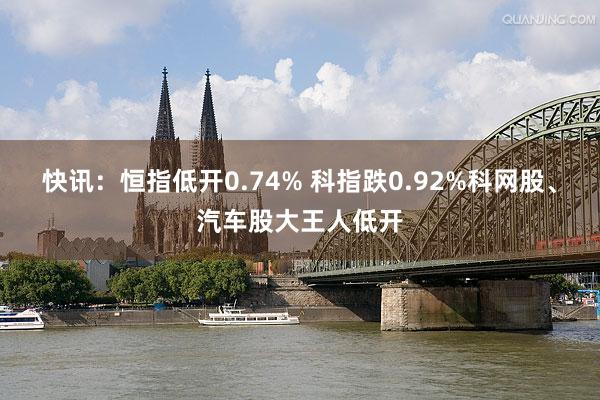 快讯：恒指低开0.74% 科指跌0.92%科网股、汽车股大王人低开