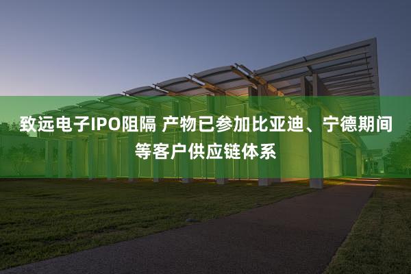 致远电子IPO阻隔 产物已参加比亚迪、宁德期间等客户供应链体系