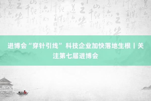 进博会“穿针引线” 科技企业加快落地生根丨关注第七届进博会