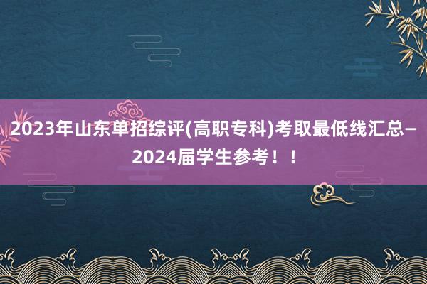 2023年山东单招综评(高职专科)考取最低线汇总—2024届学生参考！！