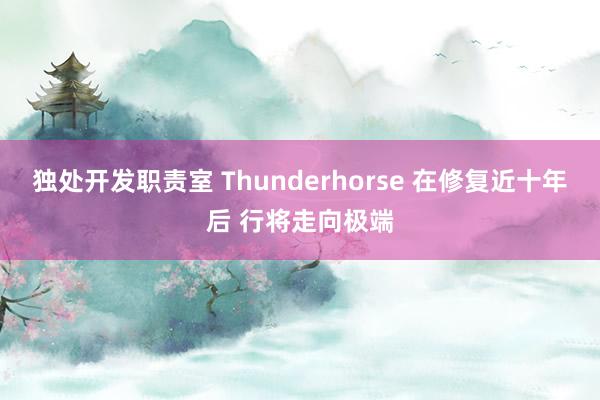 独处开发职责室 Thunderhorse 在修复近十年后 行将走向极端