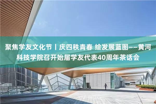 聚焦学友文化节丨庆四秩青春 绘发展蓝图——黄河科技学院召开始届学友代表40周年茶话会