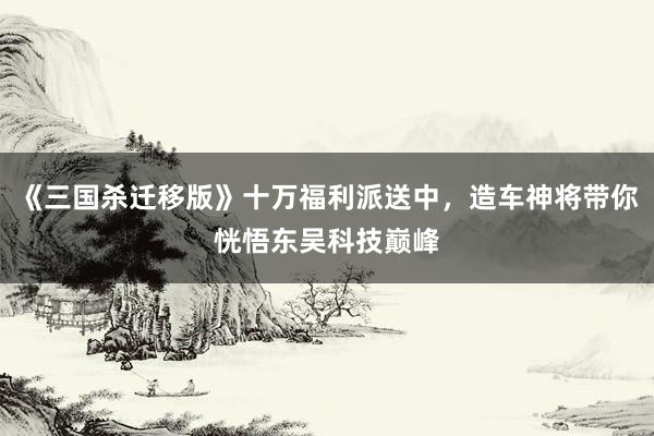 《三国杀迁移版》十万福利派送中，造车神将带你恍悟东吴科技巅峰