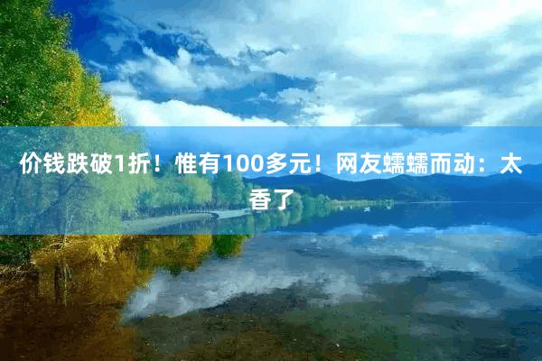 价钱跌破1折！惟有100多元！网友蠕蠕而动：太香了