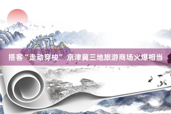 搭客“走动穿梭” 京津冀三地旅游商场火爆相当